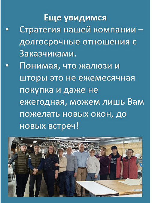 Еще увидимся
Стратегия нашей компании – долгосрочные отношения с Заказчиками.
Понимая, что жалюзи и шторы это не ежемесячная покупка и даже не ежегодная, можем лишь Вам пожелать новых окон, до новых встреч!